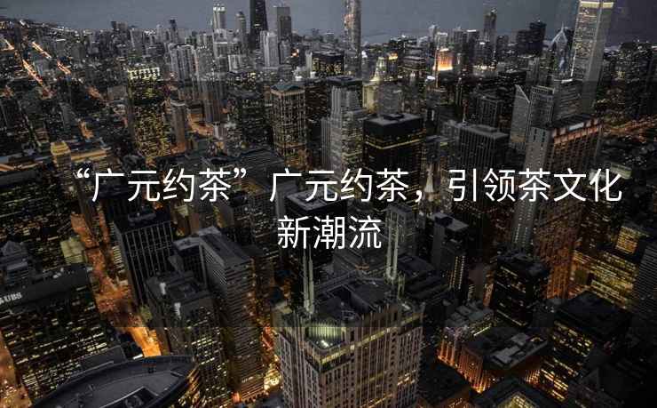 “廣元約茶”廣元約茶，引領(lǐng)茶文化新潮流