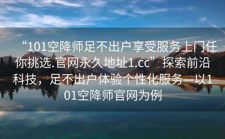 “101空降師足不出戶享受服務上門任你挑選.官網(wǎng)永久地址1.cc”探索前沿科技，足不出戶體驗個性化服務—以101空降師官網(wǎng)為例