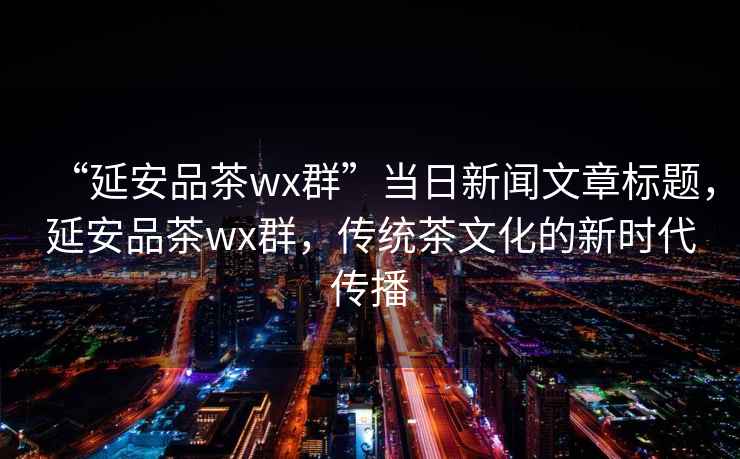 “延安品茶wx群”當(dāng)日新聞文章標(biāo)題，延安品茶wx群，傳統(tǒng)茶文化的新時(shí)代傳播
