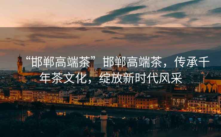 “邯鄲高端茶”邯鄲高端茶，傳承千年茶文化，綻放新時(shí)代風(fēng)采