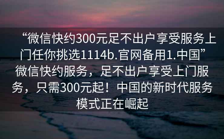 “微信快約300元足不出戶享受服務上門任你挑選1114b.官網(wǎng)備用1.中國”微信快約服務，足不出戶享受上門服務，只需300元起！中國的新時代服務模式正在崛起