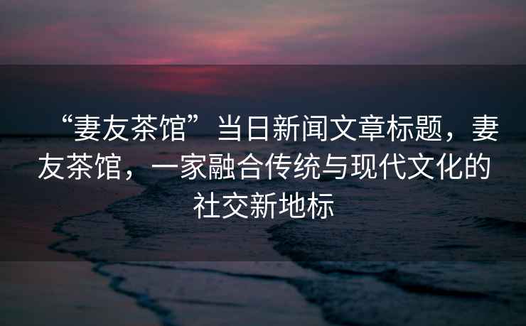 “妻友茶館”當(dāng)日新聞文章標(biāo)題，妻友茶館，一家融合傳統(tǒng)與現(xiàn)代文化的社交新地標(biāo)