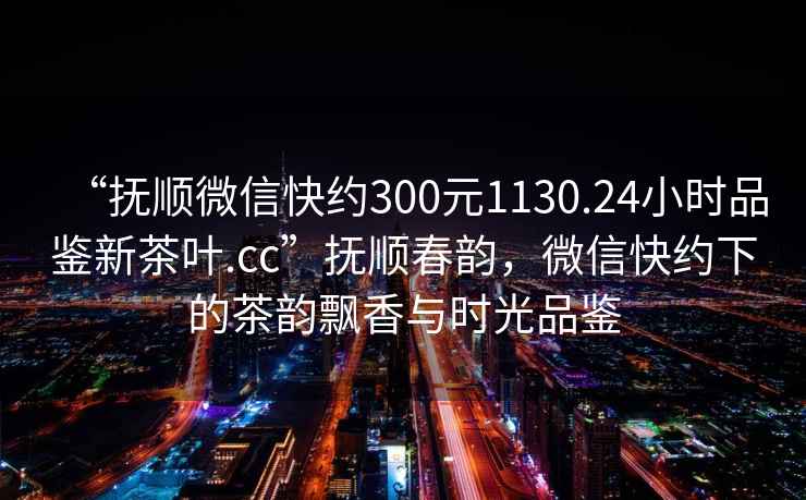 “撫順微信快約300元1130.24小時品鑒新茶葉.cc”撫順春韻，微信快約下的茶韻飄香與時光品鑒