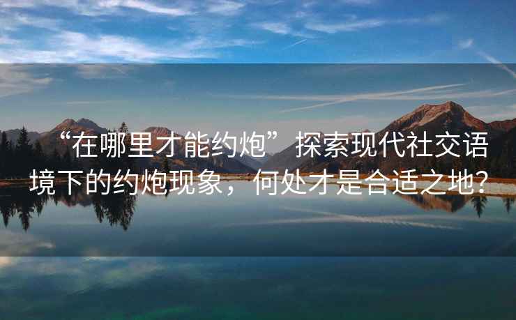 “在哪里才能約炮”探索現(xiàn)代社交語(yǔ)境下的約炮現(xiàn)象，何處才是合適之地？