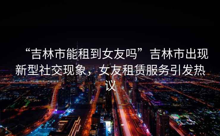 “吉林市能租到女友嗎”吉林市出現(xiàn)新型社交現(xiàn)象，女友租賃服務引發(fā)熱議