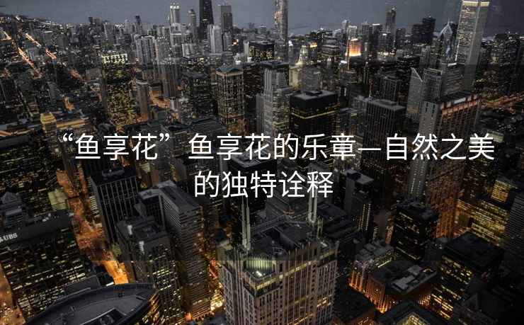 “魚享花”魚享花的樂章—自然之美的獨(dú)特詮釋