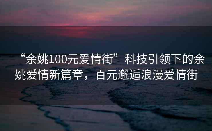 “余姚100元愛情街”科技引領(lǐng)下的余姚愛情新篇章，百元邂逅浪漫愛情街