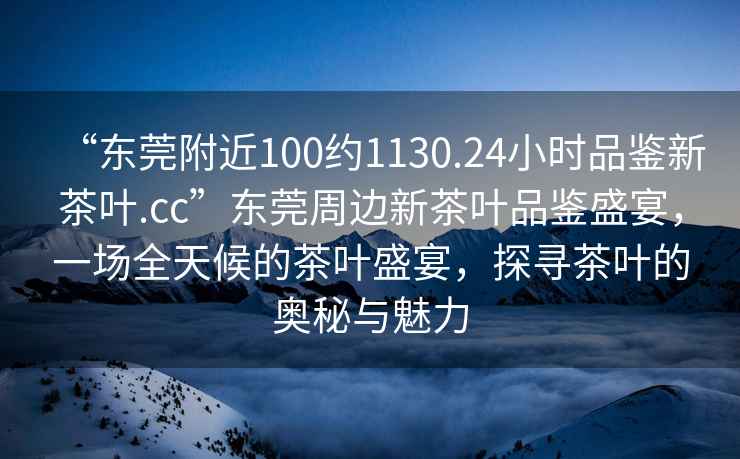 “東莞附近100約1130.24小時品鑒新茶葉.cc”東莞周邊新茶葉品鑒盛宴，一場全天候的茶葉盛宴，探尋茶葉的奧秘與魅力
