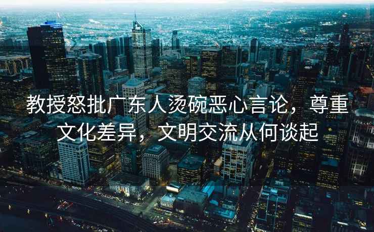 教授怒批廣東人燙碗惡心言論，尊重文化差異，文明交流從何談起
