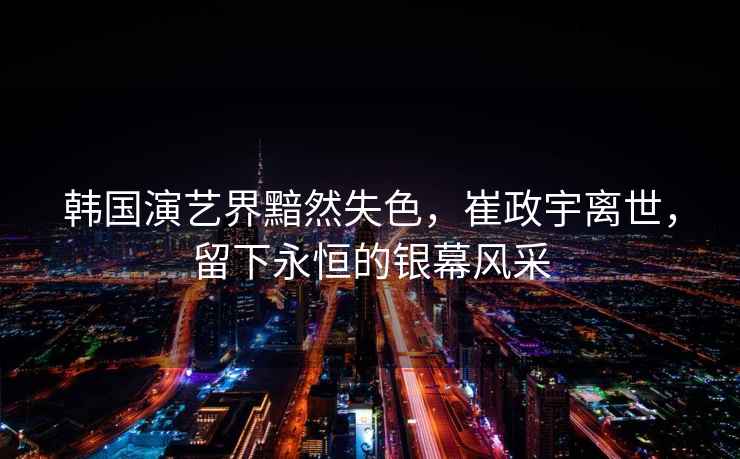 韓國演藝界黯然失色，崔政宇離世，留下永恒的銀幕風(fēng)采