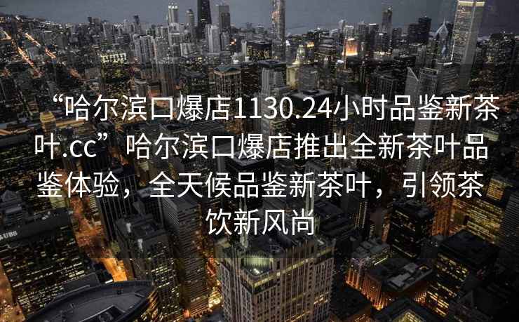 “哈爾濱口爆店1130.24小時(shí)品鑒新茶葉.cc”哈爾濱口爆店推出全新茶葉品鑒體驗(yàn)，全天候品鑒新茶葉，引領(lǐng)茶飲新風(fēng)尚