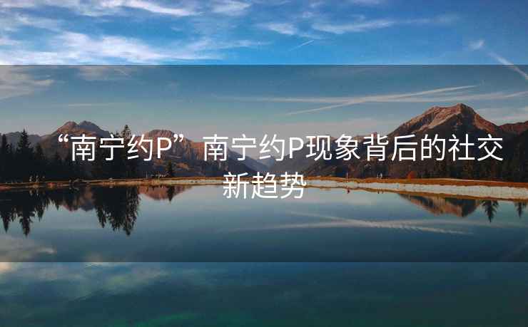 “南寧約P”南寧約P現(xiàn)象背后的社交新趨勢(shì)