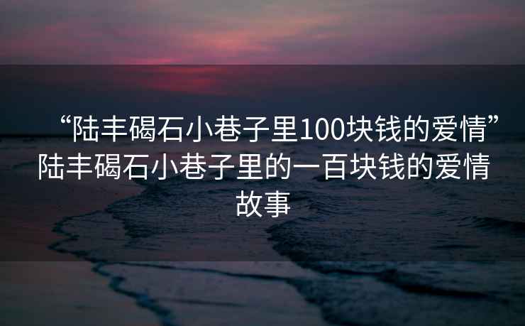 “陸豐碣石小巷子里100塊錢的愛情”陸豐碣石小巷子里的一百塊錢的愛情故事