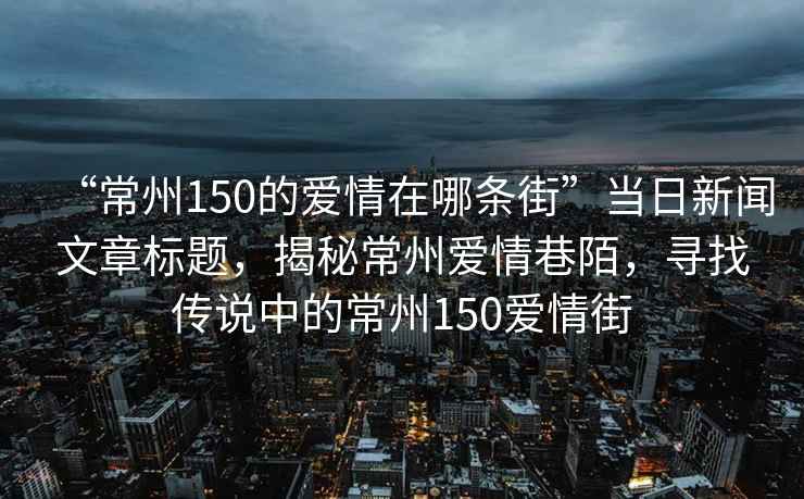 “常州150的愛情在哪條街”當(dāng)日新聞文章標(biāo)題，揭秘常州愛情巷陌，尋找傳說中的常州150愛情街