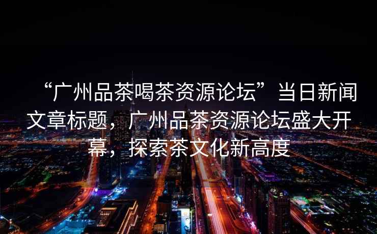 “廣州品茶喝茶資源論壇”當日新聞文章標題，廣州品茶資源論壇盛大開幕，探索茶文化新高度