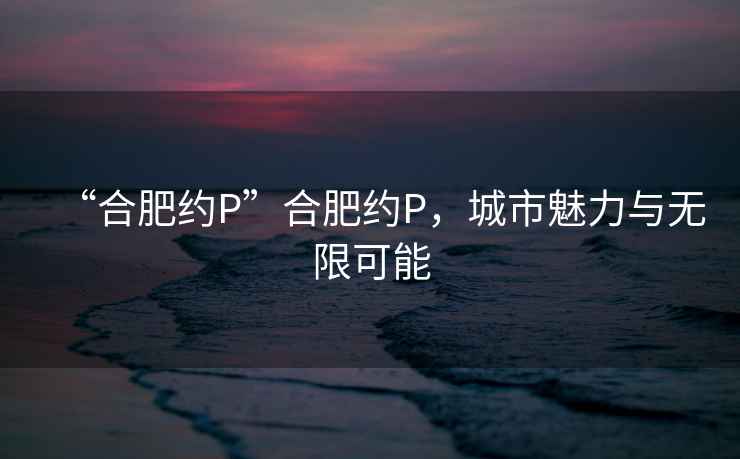 “合肥約P”合肥約P，城市魅力與無限可能
