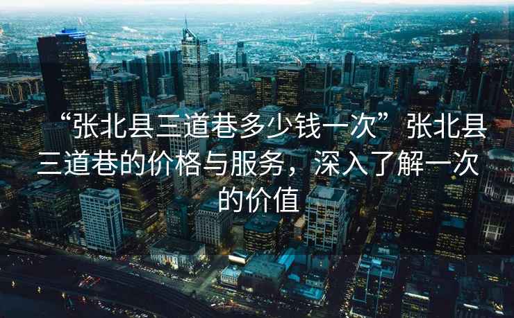 “張北縣三道巷多少錢一次”張北縣三道巷的價(jià)格與服務(wù)，深入了解一次的價(jià)值