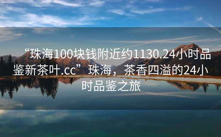 “珠海100塊錢附近約1130.24小時品鑒新茶葉.cc”珠海，茶香四溢的24小時品鑒之旅