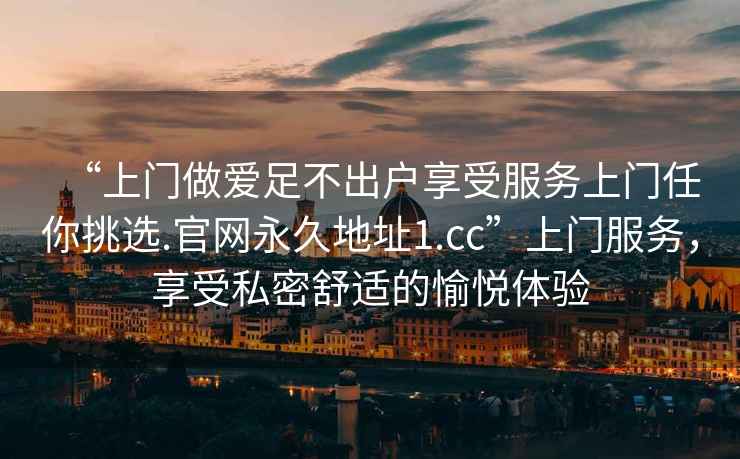 “上門做愛足不出戶享受服務(wù)上門任你挑選.官網(wǎng)永久地址1.cc”上門服務(wù)，享受私密舒適的愉悅體驗