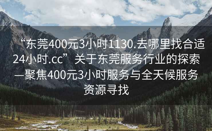 “東莞400元3小時1130.去哪里找合適24小時.cc”關(guān)于東莞服務(wù)行業(yè)的探索—聚焦400元3小時服務(wù)與全天候服務(wù)資源尋找