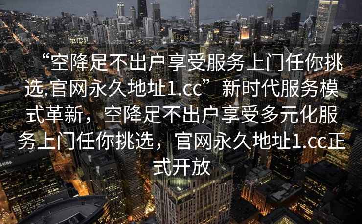 “空降足不出戶享受服務(wù)上門任你挑選.官網(wǎng)永久地址1.cc”新時代服務(wù)模式革新，空降足不出戶享受多元化服務(wù)上門任你挑選，官網(wǎng)永久地址1.cc正式開放