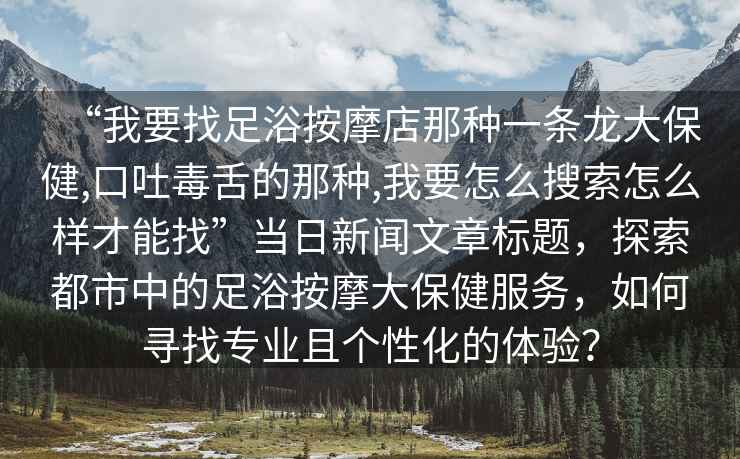 “我要找足浴按摩店那種一條龍大保健,口吐毒舌的那種,我要怎么搜索怎么樣才能找”當(dāng)日新聞文章標(biāo)題，探索都市中的足浴按摩大保健服務(wù)，如何尋找專業(yè)且個(gè)性化的體驗(yàn)？