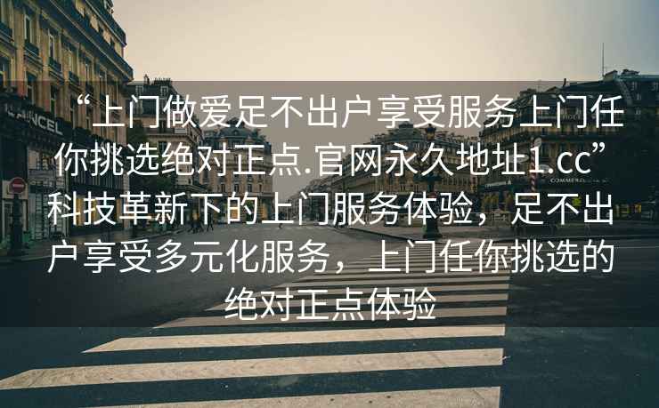 “上門做愛足不出戶享受服務(wù)上門任你挑選絕對(duì)正點(diǎn).官網(wǎng)永久地址1.cc”科技革新下的上門服務(wù)體驗(yàn)，足不出戶享受多元化服務(wù)，上門任你挑選的絕對(duì)正點(diǎn)體驗(yàn)