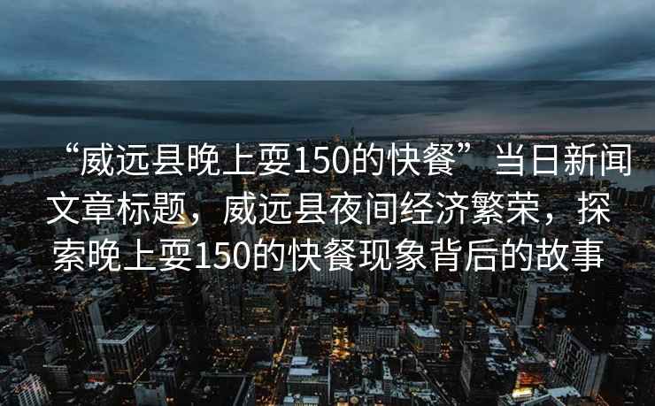 “威遠縣晚上耍150的快餐”當日新聞文章標題，威遠縣夜間經濟繁榮，探索晚上耍150的快餐現(xiàn)象背后的故事