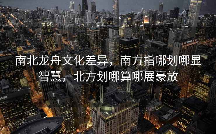 南北龍舟文化差異，南方指哪劃哪顯智慧，北方劃哪算哪展豪放