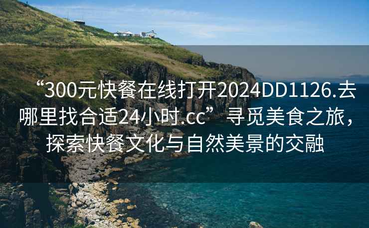 “300元快餐在線打開2024DD1126.去哪里找合適24小時(shí).cc”尋覓美食之旅，探索快餐文化與自然美景的交融