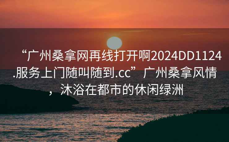 “廣州桑拿網(wǎng)再線打開啊2024DD1124.服務上門隨叫隨到.cc”廣州桑拿風情，沐浴在都市的休閑綠洲
