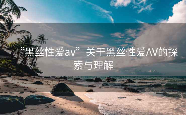 “黑絲性愛av”關(guān)于黑絲性愛AV的探索與理解