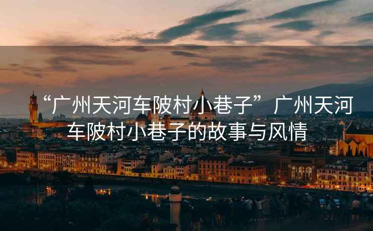 “廣州天河車陂村小巷子”廣州天河車陂村小巷子的故事與風(fēng)情