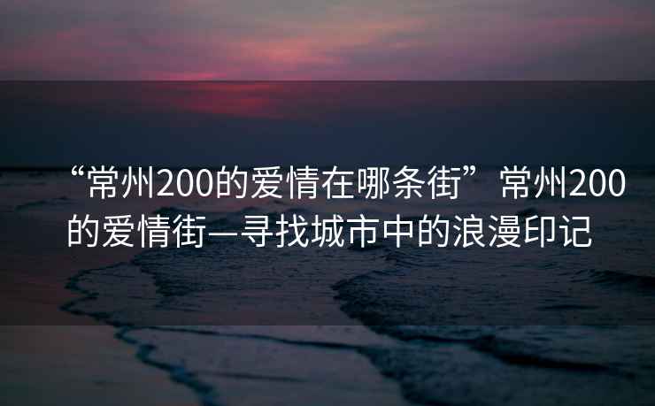 “常州200的愛情在哪條街”常州200的愛情街—尋找城市中的浪漫印記