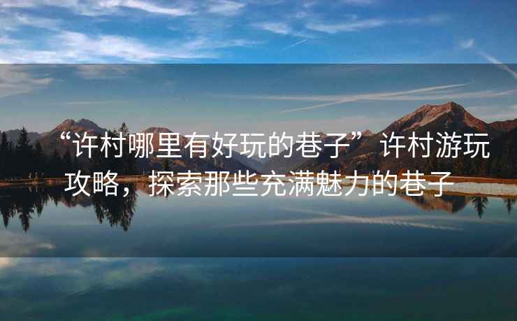 “許村哪里有好玩的巷子”許村游玩攻略，探索那些充滿魅力的巷子