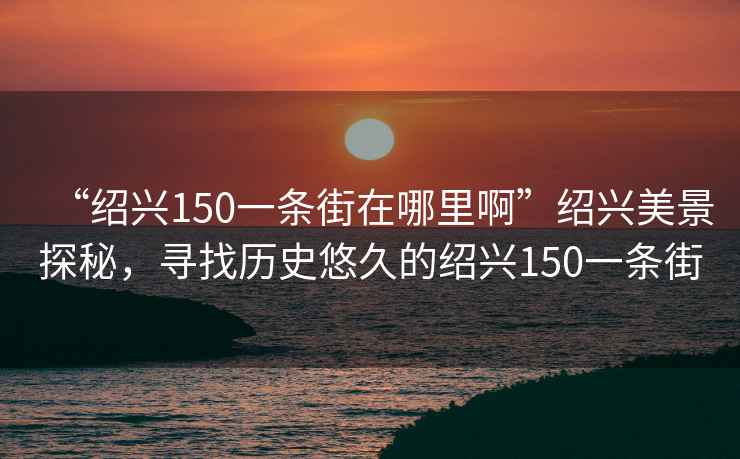 “紹興150一條街在哪里啊”紹興美景探秘，尋找歷史悠久的紹興150一條街