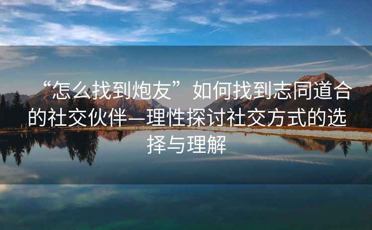 “怎么找到炮友”如何找到志同道合的社交伙伴—理性探討社交方式的選擇與理解