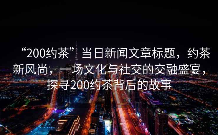 “200約茶”當日新聞文章標題，約茶新風尚，一場文化與社交的交融盛宴，探尋200約茶背后的故事