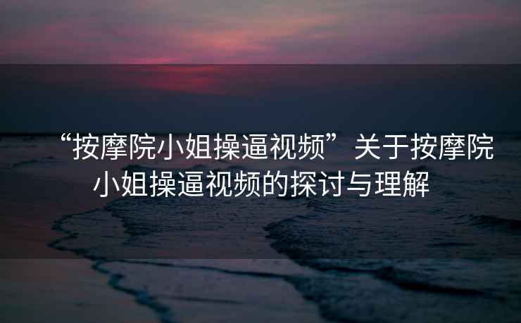 “按摩院小姐操逼視頻”關(guān)于按摩院小姐操逼視頻的探討與理解