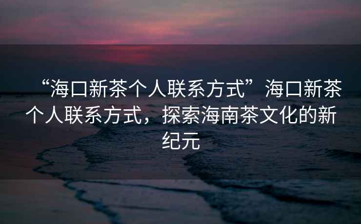 “?？谛虏鑲€(gè)人聯(lián)系方式”?？谛虏鑲€(gè)人聯(lián)系方式，探索海南茶文化的新紀(jì)元