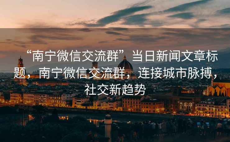 “南寧微信交流群”當(dāng)日新聞文章標(biāo)題，南寧微信交流群，連接城市脈搏，社交新趨勢