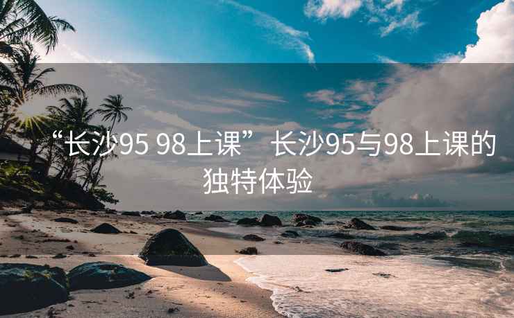 “長沙95 98上課”長沙95與98上課的獨特體驗