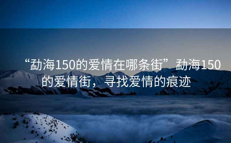 “勐海150的愛(ài)情在哪條街”勐海150的愛(ài)情街，尋找愛(ài)情的痕跡