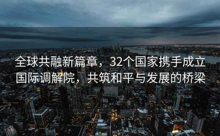 全球共融新篇章，32個國家攜手成立國際調(diào)解院，共筑和平與發(fā)展的橋梁