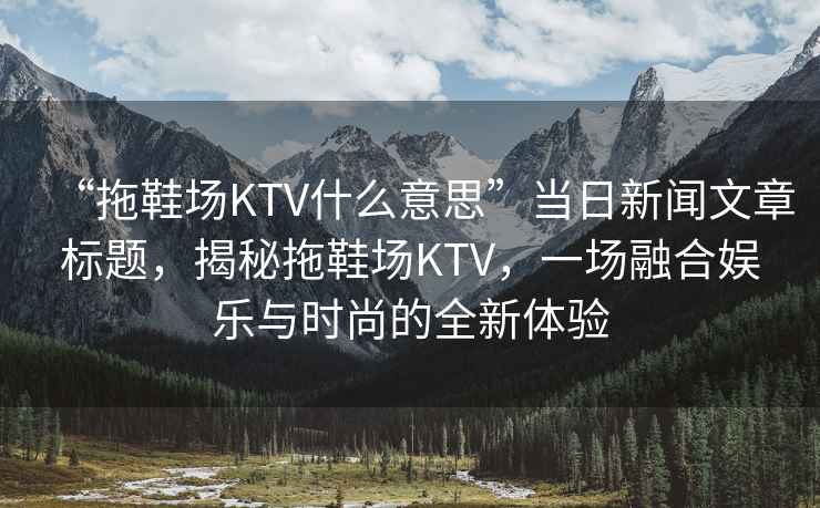 “拖鞋場KTV什么意思”當(dāng)日新聞文章標(biāo)題，揭秘拖鞋場KTV，一場融合娛樂與時(shí)尚的全新體驗(yàn)
