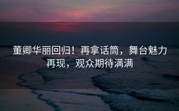 董卿華麗回歸！再拿話筒，舞臺魅力再現，觀眾期待滿滿