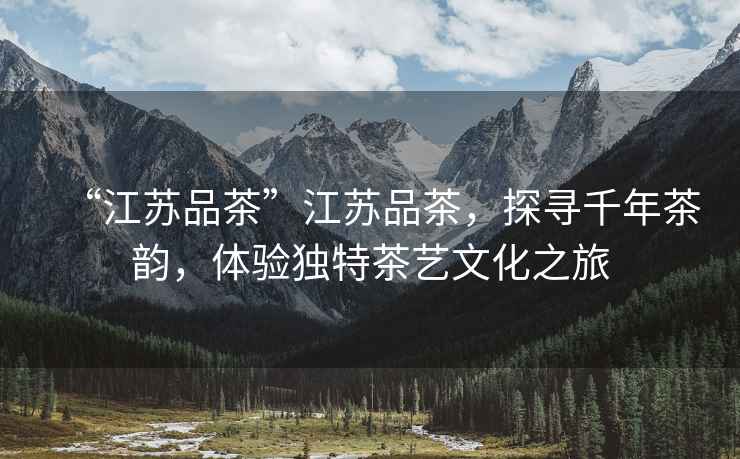“江蘇品茶”江蘇品茶，探尋千年茶韻，體驗獨特茶藝文化之旅