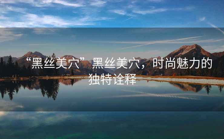 “黑絲美穴”黑絲美穴，時(shí)尚魅力的獨(dú)特詮釋