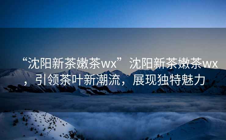 “沈陽(yáng)新茶嫩茶wx”沈陽(yáng)新茶嫩茶wx，引領(lǐng)茶葉新潮流，展現(xiàn)獨(dú)特魅力