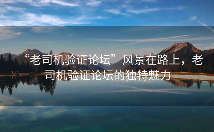“老司機(jī)驗(yàn)證論壇”風(fēng)景在路上，老司機(jī)驗(yàn)證論壇的獨(dú)特魅力